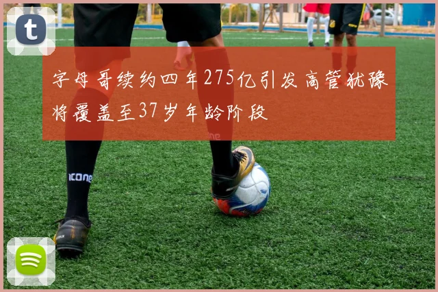 字母哥续约四年275亿引发高管犹豫将覆盖至37岁年龄阶段
