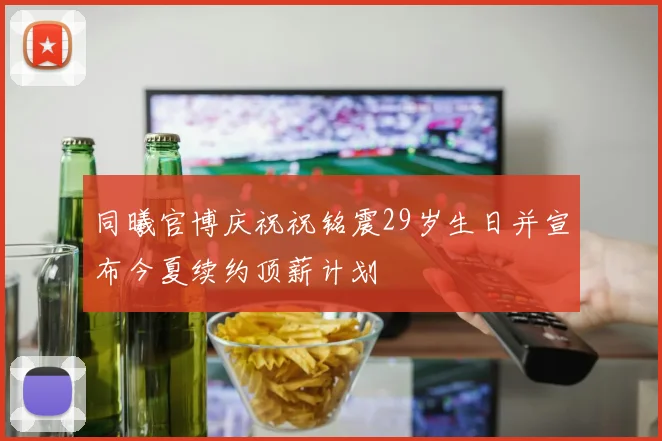同曦官博庆祝祝铭震29岁生日并宣布今夏续约顶薪计划
