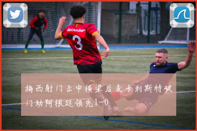梅西射门击中横梁后麦卡利斯特破门助阿根廷领先1-0