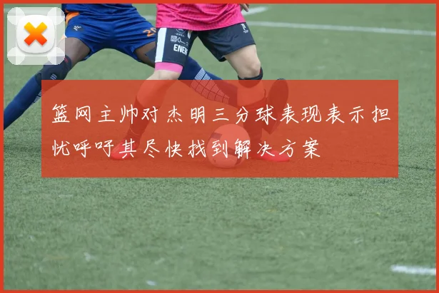 篮网主帅对杰明三分球表现表示担忧呼吁其尽快找到解决方案