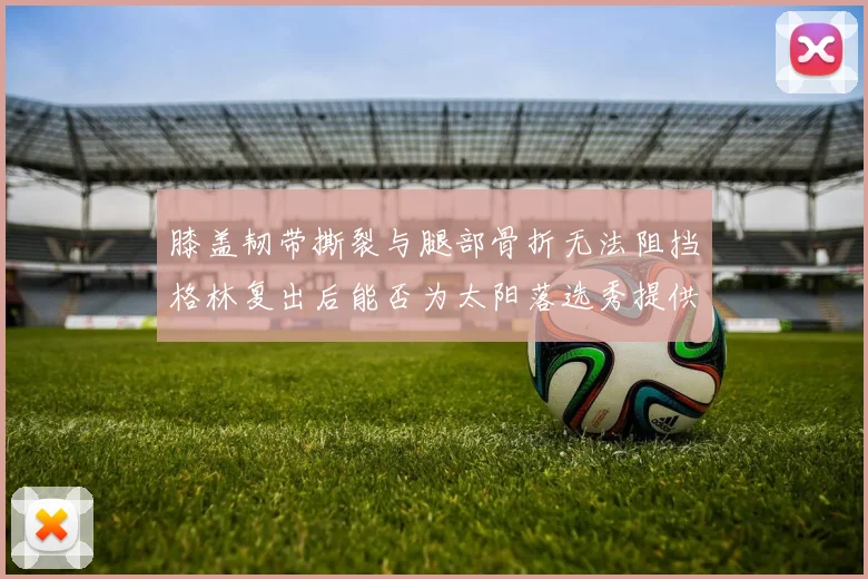 膝盖韧带撕裂与腿部骨折无法阻挡格林复出后能否为太阳落选秀提供替补支持