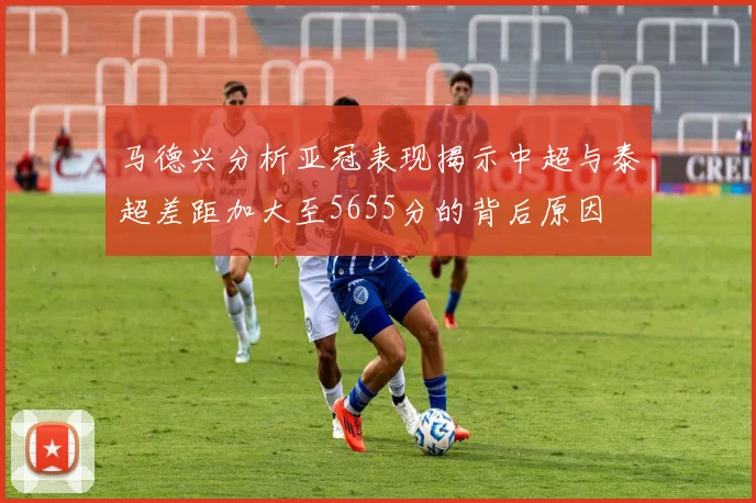 马德兴分析亚冠表现揭示中超与泰超差距加大至5655分的背后原因