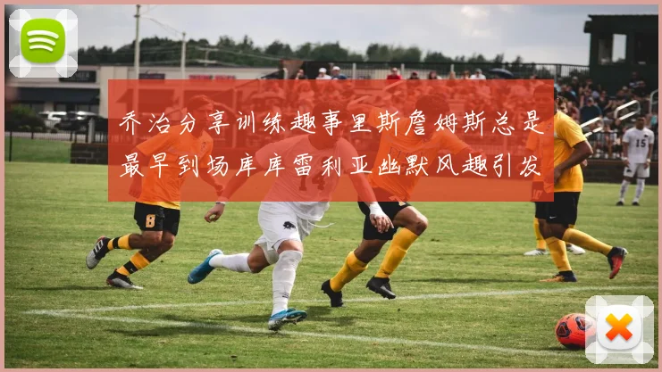 乔治分享训练趣事里斯詹姆斯总是最早到场库库雷利亚幽默风趣引发笑声