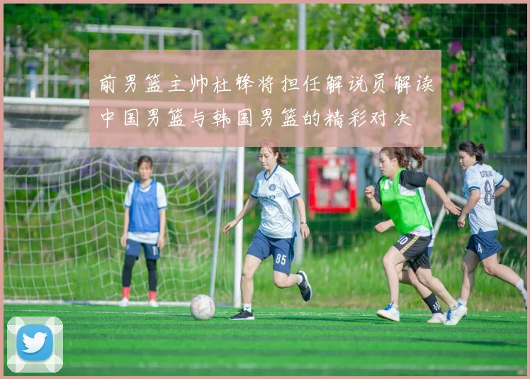 前男篮主帅杜锋将担任解说员解读中国男篮与韩国男篮的精彩对决