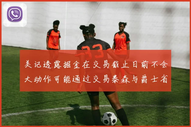 美记透露掘金在交易截止日前不会大动作可能通过交易泰森与爵士省钱