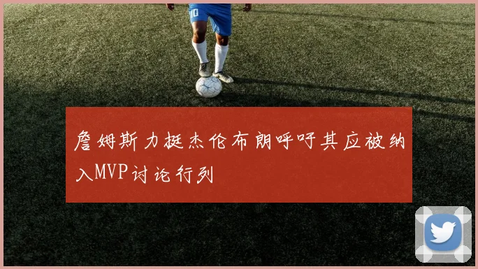 詹姆斯力挺杰伦布朗呼吁其应被纳入MVP讨论行列