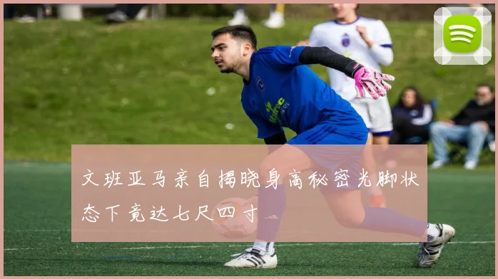 文班亚马亲自揭晓身高秘密光脚状态下竟达七尺四寸