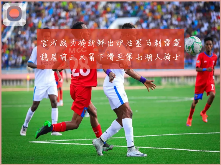 官方战力榜新鲜出炉活塞马刺雷霆稳居前三火箭下滑至第七湖人骑士表现不佳