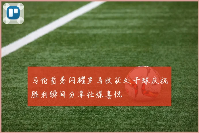 马伦首秀闪耀罗马收获处子球庆祝胜利瞬间分享社媒喜悦
