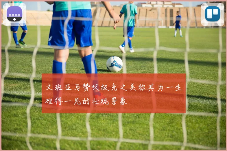 文班亚马赞叹极光之美称其为一生难得一见的壮观景象