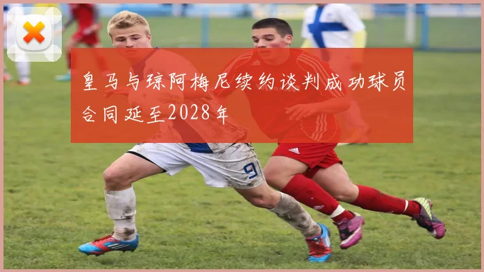 皇马与琼阿梅尼续约谈判成功球员合同延至2028年