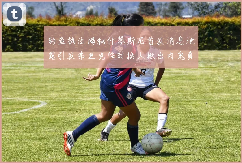 钓鱼执法揭秘什琴斯尼首发消息泄露引发弗里克临时换人揪出内鬼真相