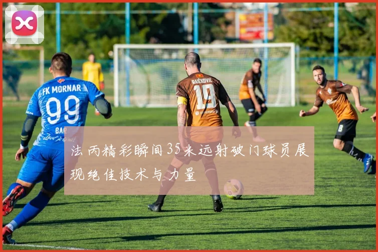 法丙精彩瞬间35米远射破门球员展现绝佳技术与力量
