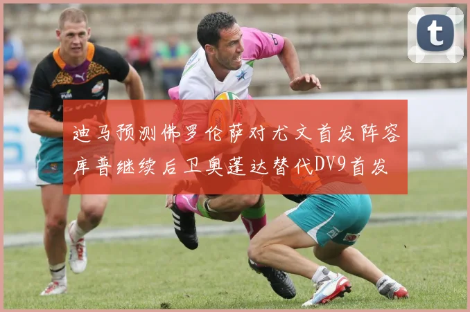 迪马预测佛罗伦萨对尤文首发阵容库普继续后卫奥蓬达替代DV9首发