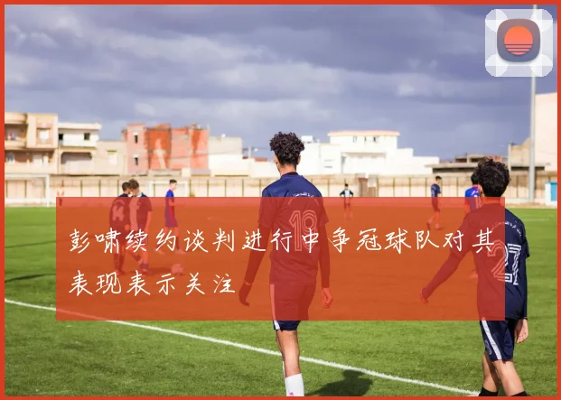 彭啸续约谈判进行中争冠球队对其表现表示关注