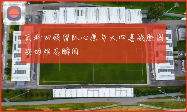 瓦科回顾留队心愿与大四喜战胜国安的难忘瞬间