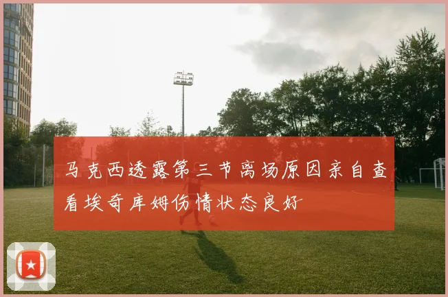 马克西透露第三节离场原因亲自查看埃奇库姆伤情状态良好