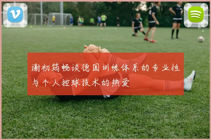 谢初筠畅谈德国训练体系的专业性与个人控球技术的热爱